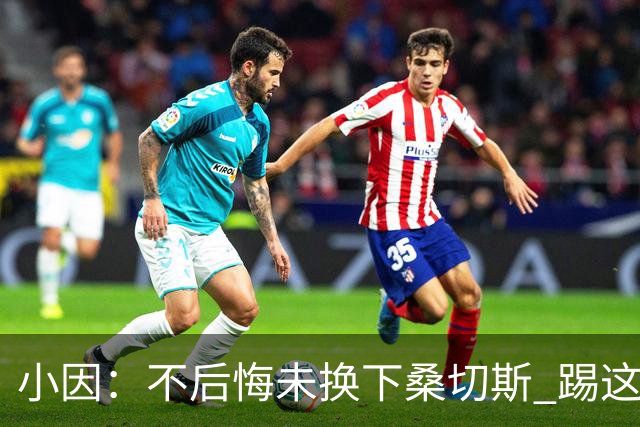 小因：不后悔未换下桑切斯 踢这么好被淘汰太遗憾